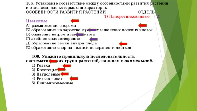 106. Установите соответствие между особенностями развития растений и отделами, для которых они характерны ОСОБЕННОСТИ РАЗВИТИЯ РАСТЕНИЙ ОТДЕЛЫ  1) Папоротниковидные 2) Цветковые А) размножение спорами Б) образование на заростке мужских и женских половых клеток В) опыление ветром и насекомыми Г) двойное оплодотворение Д) образование семян внутри плода Е) образование спор на нижней поверхности листьев 109. Укажите правильную последовательность систематических групп растений, начиная с наименьшей. 1) Редька 2) Крестоцветные 3) Двудольные 4) Редька дикая 5) Покрытосеменные 