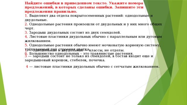 Найдите ошибки в приведенном тексте. Укажите номера предложений, в которых сделаны ошибки. Запишите эти предложения правильно. 1. Выделяют два отдела покрытосеменных растений: однодольные и двудольные. 2. Однодольные растения произошли от двудольных и у них много общих черт. 3. Зародыш двудольных состоит из двух семядолей. 4. Листовые пластинки двудольных обычно с параллельным или дуговым жилкованием. 5. Однодольные растения обычно имеют мочковатую корневую систему, трёхчленный тип строения цветка. 6. Большинство однодольных – это травянистые растения. 1  — однодольные и двудольные — классы, не отделы. 3  — зародыш состоит не только из семядолей, в состав входит еще и зародышевый корешок, стебелек, почечка.  4  — листовые пластинки двудольных обычно с сетчатым жилкованием. 