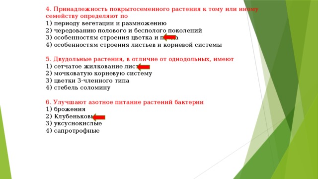 4. Принадлежность покрытосеменного растения к тому или иному семейству определяют по 1) периоду вегетации и размножению 2) чередованию полового и бесполого поколений 3) особенностям строения цветка и плода 4) особенностям строения листьев и корневой системы 5. Двудольные растения, в отличие от однодольных, имеют 1) сетчатое жилкование листьев 2) мочковатую корневую систему 3) цветки 3-членного типа 4) стебель соломину 6. Улучшают азотное питание растений бактерии 1) брожения 2) Клубеньковые 3) уксуснокислые 4) сапротрофные 