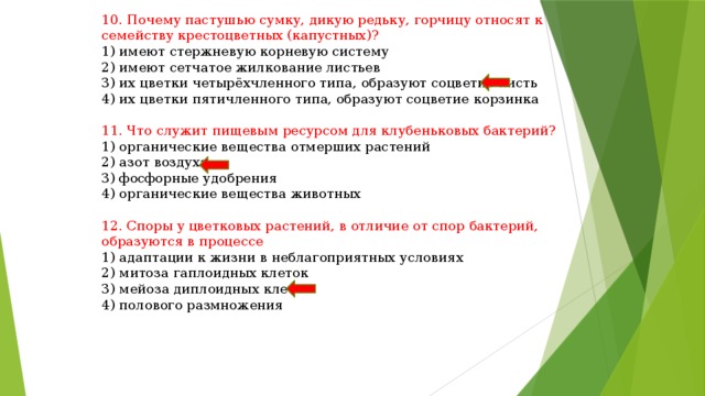 10. Почему пастушью сумку, дикую редьку, горчицу относят к семейству крестоцветных (капустных)? 1) имеют стержневую корневую систему 2) имеют сетчатое жилкование листьев 3) их цветки четырёхчленного типа, образуют соцветие кисть 4) их цветки пятичленного типа, образуют соцветие корзинка 11. Что служит пищевым ресурсом для клубеньковых бактерий? 1) органические вещества отмерших растений 2) азот воздуха 3) фосфорные удобрения 4) органические вещества животных 12. Споры у цветковых растений, в отличие от спор бактерий, образуются в процессе 1) адаптации к жизни в неблагоприятных условиях 2) митоза гаплоидных клеток 3) мейоза диплоидных клеток 4) полового размножения 