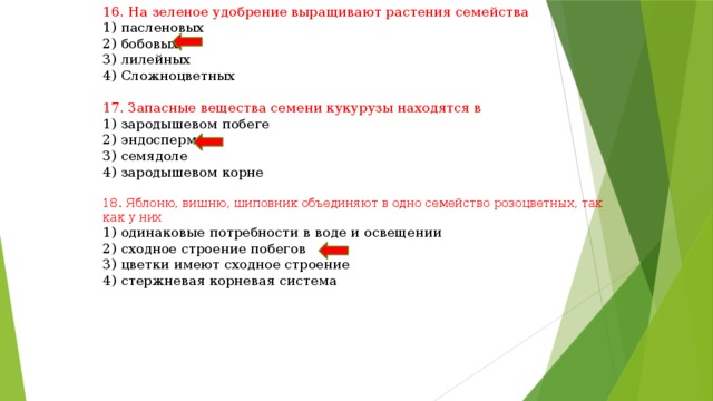 16. На зеленое удобрение выращивают растения семейства 1) пасленовых 2) бобовых 3) лилейных 4) Сложноцветных 17. Запасные вещества семени кукурузы находятся в 1) зародышевом побеге 2) эндосперме 3) семядоле 4) зародышевом корне 18. Яблоню, вишню, шиповник объединяют в одно семейство розоцветных, так как у них 1) одинаковые потребности в воде и освещении 2) сходное строение побегов 3) цветки имеют сходное строение 4) стержневая корневая система 