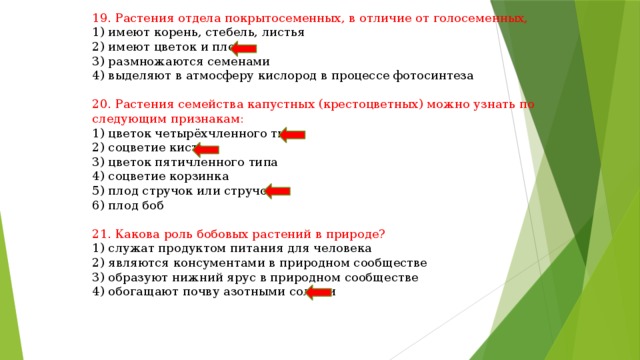 19. Растения отдела покрытосеменных, в отличие от голосеменных, 1) имеют корень, стебель, листья 2) имеют цветок и плод 3) размножаются семенами 4) выделяют в атмосферу кислород в процессе фотосинтеза 20. Растения семейства капустных (крестоцветных) можно узнать по следующим признакам: 1) цветок четырёхчленного типа 2) соцветие кисть 3) цветок пятичленного типа 4) соцветие корзинка 5) плод стручок или стручочек 6) плод боб 21. Какова роль бобовых растений в природе? 1) служат продуктом питания для человека 2) являются консументами в природном сообществе 3) образуют нижний ярус в природном сообществе 4) обогащают почву азотными солями 