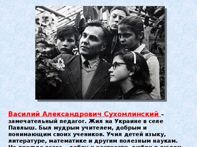 Василий Александрович Сухомлинский – замечательный педагог. Жил на Украине в селе Павлыш. Был мудрым учителем, добрым и понимающим своих учеников. Учил детей языку, литературе, математике и другим полезным наукам. Но прежде всего – добру и честности, любви к людям и к Родине. 