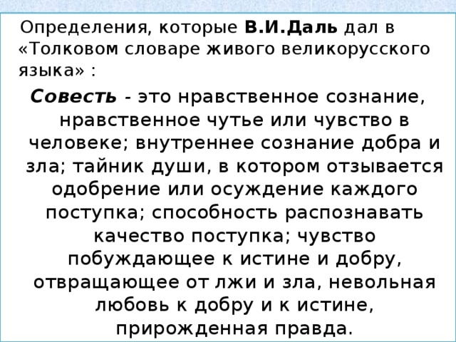  Определения, которые В.И.Даль дал в «Толковом словаре живого великорусского языка» : Совесть - это нравственное сознание, нравственное чутье или чувство в человеке; внутреннее сознание добра и зла; тайник души, в котором отзывается одобрение или осуждение каждого поступка; способность распознавать качество поступка; чувство побуждающее к истине и добру, отвращающее от лжи и зла, невольная любовь к добру и к истине, прирожденная правда. 