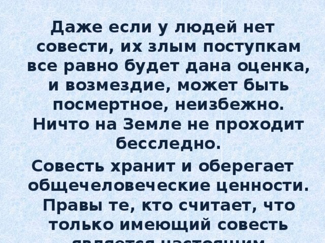Даже если у людей нет совести, их злым поступкам все равно будет дана оценка, и возмездие, может быть посмертное, неизбежно. Ничто на Земле не проходит бесследно. Совесть хранит и оберегает общечеловеческие ценности. Правы те, кто считает, что только имеющий совесть является настоящим человеком. 