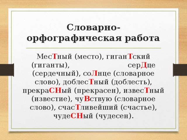 Словарно-орфографическая работа Мес Т ный (место), гиган Т ский (гиганты), сер Д це (сердечный), со Л нце (словарное слово), доблес Т ный (доблесть), прекра СН ый (прекрасен), извес Т ный (известие), чу В ствую (словарное слово), счас Т ливейший (счастье), чуде СН ый (чудесен).