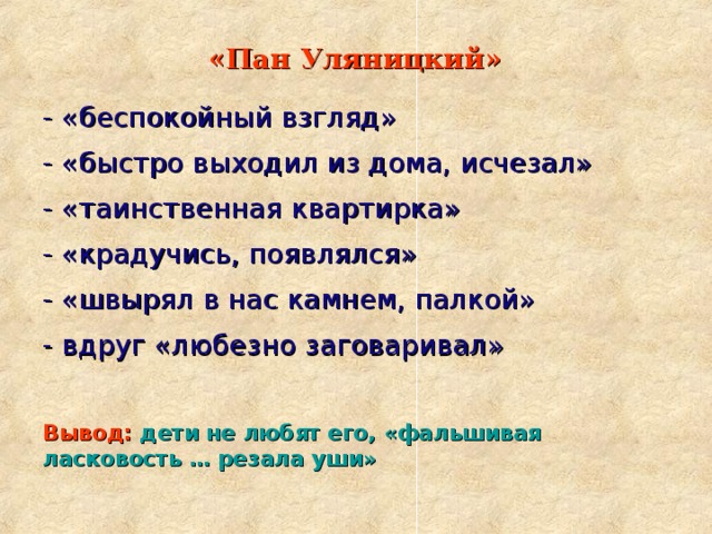 «Пан Уляницкий»  - «беспокойный взгляд» - «быстро выходил из дома, исчезал» - «таинственная квартирка» - «крадучись, появлялся» - «швырял в нас камнем, палкой» - вдруг «любезно заговаривал» Вывод:  дети не любят его, «фальшивая ласковость … резала уши» 