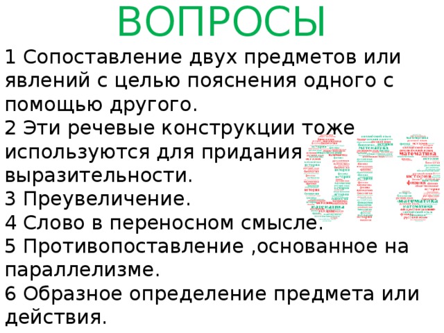 ВОПРОСЫ 1 Сопоставление двух предметов или явлений с целью пояснения одного с помощью другого. 2 Эти речевые конструкции тоже используются для придания выразительности. 3 Преувеличение. 4 Слово в переносном смысле. 5 Противопоставление ,основанное на параллелизме. 6 Образное определение предмета или действия.