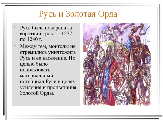Русь и Золотая Орда Русь была покорена за короткий срок - с 1237 по 1240 г. Между тем, монголы не стремились уничтожить Русь и ее население. Их целью было использовать материальный потенциал Руси в целях усиления и процветания Золотой Орды. 