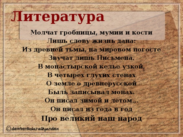 Литература Молчат гробницы, мумии и кости Лишь слову жизнь дана: Из древней тьмы, на мировом погосте Звучат лишь Письмена. В монастырской келье узкой, В четырех глухих стенах О земле о древнерусской Быль записывал монах. Он писал зимой и летом… Он писал из года в год Про великий наш народ 