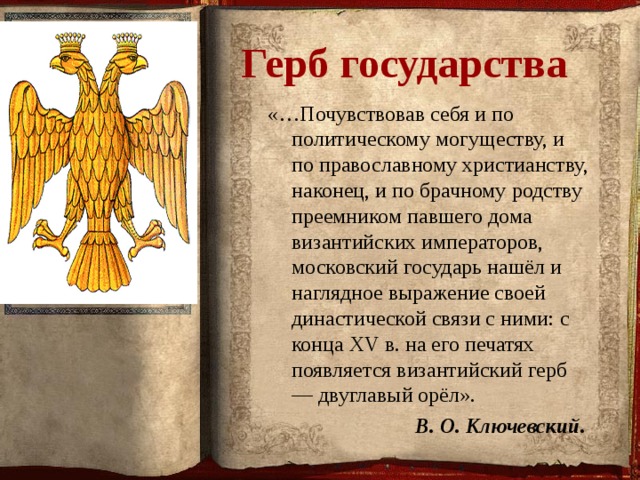  Герб государства «…Почувствовав себя и по политическому могуществу, и по православному христианству, наконец, и по брачному родству преемником павшего дома византийских императоров, московский государь нашёл и наглядное выражение своей династической связи с ними: с конца XV в. на его печатях появляется византийский герб — двуглавый орёл».   В. О. Ключевский.  