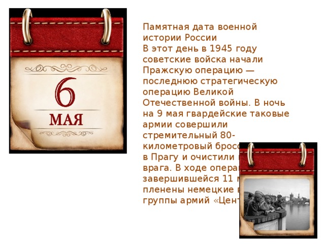 Памятная дата военной истории России В этот день в 1945 году советские войска начали Пражскую операцию — последнюю стратегическую операцию Великой Отечественной войны. В ночь на 9 мая гвардейские таковые армии совершили стремительный 80-километровый бросок, вступили в Прагу и очистили город от врага. В ходе операции, завершившейся 11 мая, были пленены немецкие войска группы армий «Центр». 