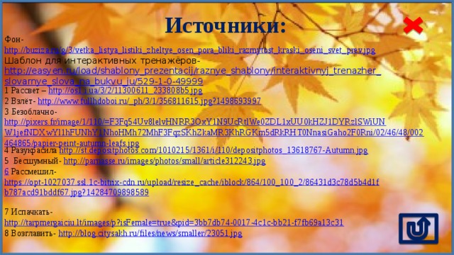 Источники: Фон- http://buziza.ru/g/3/vetka_listya_listiki_zheltye_osen_pora_bliki_razmytost_kraski_oseni_svet_prev.jpg  Шаблон для интерактивных тренажёров- http://easyen.ru/load/shablony_prezentacij/raznye_shablony/interaktivnyj_trenazher_slovarnye_slova_na_bukvu_ju/529-1-0-49999 1 Рассвет – http://os1.i.ua/3/2/11300611_233808b5.jpg  2 Взлёт- http://www.fullhdoboi.ru/_ph/3/1/356811615.jpg?1498693997  3 Безоблачно- http://pixers.fr/image/1/110/=F3Fq54Uv8lelvHNRR3OxY1N9UcRtlWe0ZDL1xUU0kHZJ1DYRzlSWiUNW1jefNDXwYl1hFUNhY1NhoHMh72MhF3FqzSKhZkaMR3KhRGKm5dRkRHT0NnasiGaho2F0Rni/02/46/48/002464865/papier-peint-autumn-leafs.jpg 4 Разукрасила http://st.depositphotos.com/1010215/1361/i/110/depositphotos_13618767-Autumn.jpg  5 Бесшумный- http://parnasse.ru/images/photos/small/article312243.jpg  6  Рассмешил- https://opt-1027037.ssl.1c-bitrix-cdn.ru/upload/resize_cache/iblock/864/100_100_2/86431d3c78d5b4d1fb787acd91bddf67.jpg?14284709898589  7 Испачкать- http://tarpmergaiciu.lt/images/p?isFemale=true&pid=3bb7db74-0017-4c1c-bb21-f7fb69a13c31  8 Возглавить- http://blog.citysakh.ru/files/news/smaller/23051.jpg 