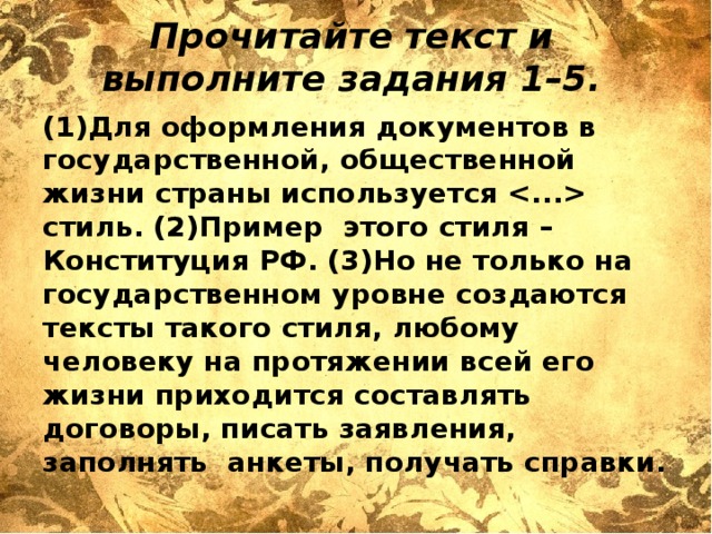 Прочитайте текст и выполните задания 1–5.   (1)Для оформления документов в государственной, общественной жизни страны используется  стиль. (2)Пример этого стиля – Конституция РФ. (3)Но не только на государственном уровне создаются тексты такого стиля, любому человеку на протяжении всей его жизни приходится составлять договоры, писать заявления, заполнять анкеты, получать справки. 