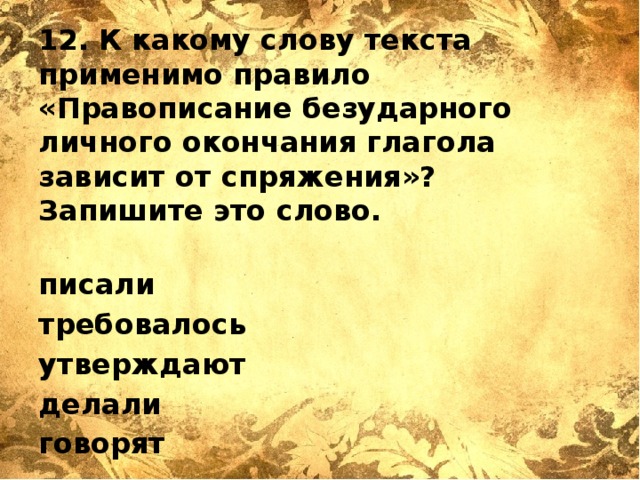 12. К какому слову текста применимо правило «Правописание безударного личного окончания глагола зависит от спряжения»? Запишите это слово.   писали требовалось утверждают делали говорят   Ответ: _______________________ 