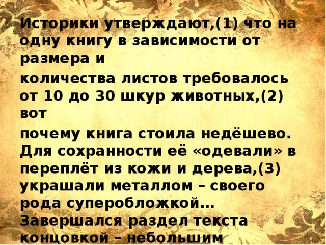 Историки утверждают,(1) что на одну книгу в зависимости от размера и количества листов требовалось от 10 до 30 шкур животных,(2) вот почему книга стоила недёшево. Для сохранности её «одевали» в переплёт из кожи и дерева,(3) украшали металлом – своего рода суперобложкой… Завершался раздел текста концовкой – небольшим рисунком,(4) чаще изображением двух птиц.   Ответ: _______________________ 
