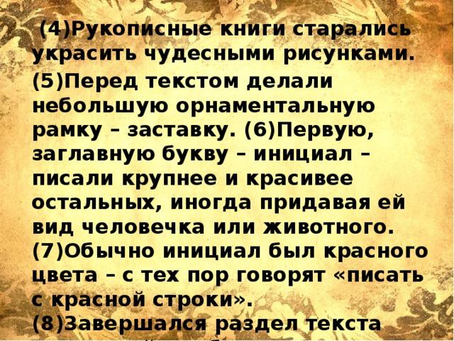  (4)Рукописные книги старались украсить чудесными рисунками. (5)Перед текстом делали небольшую орнаментальную рамку – заставку. (6)Первую, заглавную букву – инициал – писали крупнее и красивее остальных, иногда придавая ей вид человечка или животного. (7)Обычно инициал был красного цвета – с тех пор говорят «писать с красной строки». (8)3авершался раздел текста концовкой – небольшим рисунком, чаще изображением двух птиц. (По Ю.С. Рябцеву) 