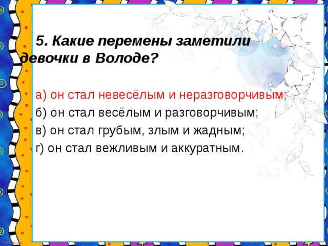 5. Какие перемены заметили девочки в Володе?   а) он стал невесёлым и неразговорчивым;   б) он стал весёлым и разговорчивым;   в) он стал грубым, злым и жадным;   г) он стал вежливым и аккуратным.