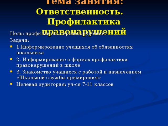 Тема занятия: Ответственность. Профилактика правонарушений Цель: профилактика правонарушений Задачи: 1.Информирование учащихся об обязанностях школьника 2. Информирование о формах профилактики правонарушений в школе 3. Знакомство учащихся с работой и назначением «Школьной службы примирения» Целевая аудитория: уч-ся 7-11 классов 