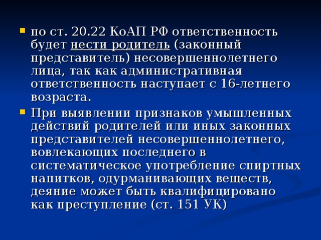 по ст. 20.22 КоАП РФ ответственность будет нести родитель (законный представитель) несовершеннолетнего лица, так как административная ответственность наступает с 16-летнего возраста. При выявлении признаков умышленных действий родителей или иных законных представителей несовершеннолетнего, вовлекающих последнего в систематическое употребление спиртных напитков, одурманивающих веществ, деяние может быть квалифицировано как преступление (ст. 151 УК)  