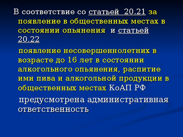 В соответствие со статьей 20.21  за появление в общественных местах в состоянии опьянения и статьей 20.22  появление несовершеннолетних в возрасте до 16 лет в состоянии алкогольного опьянения, распитие ими пива и алкогольной продукции в общественных местах КоАП РФ 