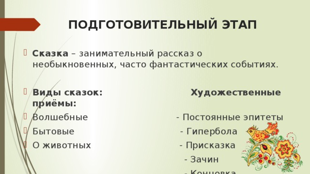 ПОДГОТОВИТЕЛЬНЫЙ ЭТАП Сказка – занимательный рассказ о необыкновенных, часто фантастических событиях. Виды сказок: Художественные приёмы: Волшебные - Постоянные эпитеты Бытовые - Гипербола О животных - Присказка  - Зачин  - Концовка 