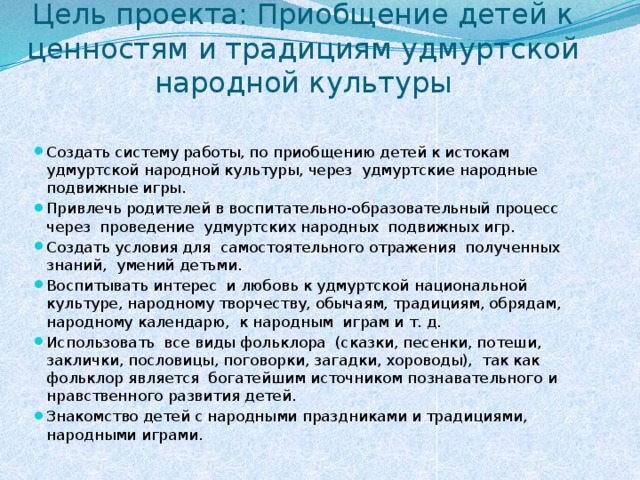       .  Цель проекта: Приобщение детей к ценностям и традициям удмуртской народной культуры Создать систему работы, по приобщению детей к истокам удмуртской народной культуры, через  удмуртские народные подвижные игры. Привлечь родителей в воспитательно-образовательный процесс  через  проведение удмуртских народных  подвижных игр. Создать условия для  самостоятельного отражения  полученных знаний,  умений детьми. Воспитывать интерес  и любовь к удмуртской национальной культуре, народному творчеству, обычаям, традициям, обрядам, народному календарю,  к народным  играм и т. д. Использовать  все виды фольклора  (сказки, песенки, потеши, заклички, пословицы, поговорки, загадки, хороводы),  так как  фольклор является  богатейшим источником познавательного и нравственного развития детей. Знакомство детей с народными праздниками и традициями, народными играми. 