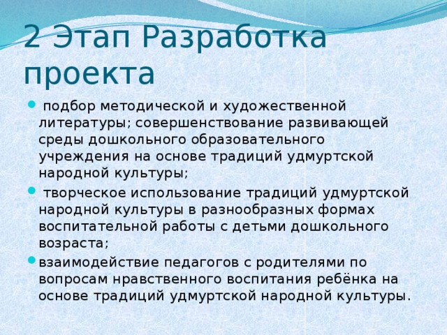 2 Этап Разработка проекта  подбор методической и художественной литературы; совершенствование развивающей среды дошкольного образовательного учреждения на основе традиций удмуртской народной культуры;  творческое использование традиций удмуртской народной культуры в разнообразных формах воспитательной работы с детьми дошкольного возраста; взаимодействие педагогов с родителями по вопросам нравственного воспитания ребёнка на основе традиций удмуртской народной культуры. 