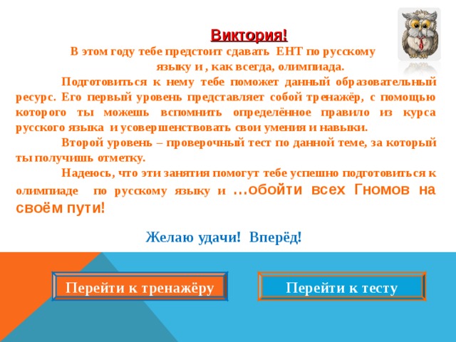   Виктория!  В этом году тебе предстоит сдавать ЕНТ по русскому  языку и , как всегда, олимпиада.  Подготовиться к нему тебе поможет данный образовательный ресурс. Его первый уровень представляет собой тренажёр, с помощью которого ты можешь вспомнить определённое правило из курса русского языка и усовершенствовать свои умения и навыки.  Второй уровень – проверочный тест по данной теме, за который ты получишь отметку.  Надеюсь, что эти занятия помогут тебе успешно подготовиться к олимпиаде по русскому языку и …обойти всех Гномов на своём пути!  Желаю удачи! Вперёд!  Перейти к тренажёру Перейти к тесту  