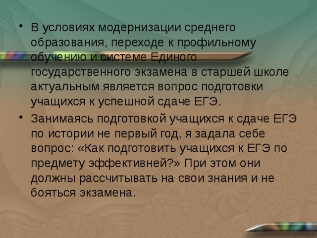 В условиях модернизации среднего образования, переходе к профильному обучению и системе Единого государственного экзамена в старшей школе актуальным является вопрос подготовки учащихся к успешной сдаче ЕГЭ. Занимаясь подготовкой учащихся к сдаче ЕГЭ по истории не первый год, я задала себе вопрос: «Как подготовить учащихся к ЕГЭ по предмету эффективней?» При этом они должны рассчитывать на свои знания и не бояться экзамена. 