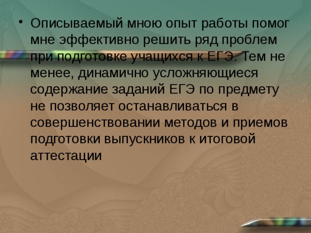 Описываемый мною опыт работы помог мне эффективно решить ряд проблем при подготовке учащихся к ЕГЭ. Тем не менее, динамично усложняющиеся содержание заданий ЕГЭ по предмету не позволяет останавливаться в совершенствовании методов и приемов подготовки выпускников к итоговой аттестации 