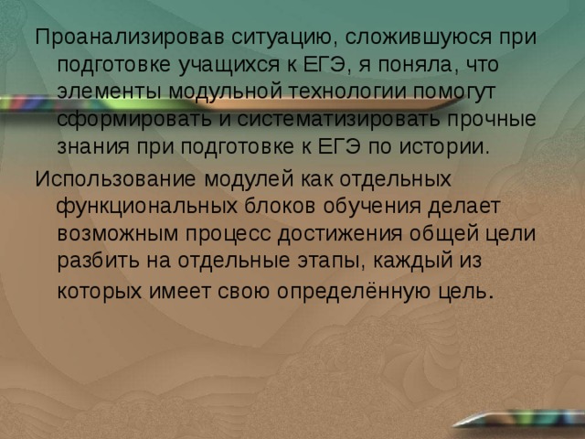 Проанализировав ситуацию, сложившуюся при подготовке учащихся к ЕГЭ, я поняла, что элементы модульной технологии помогут сформировать и систематизировать прочные знания при подготовке к ЕГЭ по истории. Использование модулей как отдельных функциональных блоков обучения делает возможным процесс достижения общей цели разбить на отдельные этапы, каждый из которых имеет свою определённую цель . 