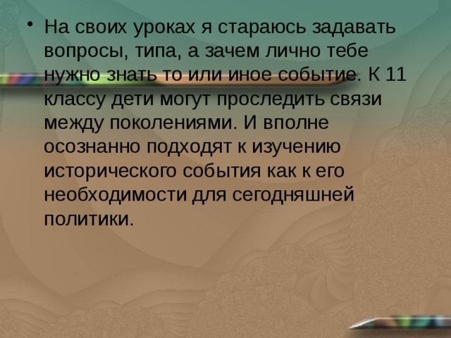 На своих уроках я стараюсь задавать вопросы, типа, а зачем лично тебе нужно знать то или иное событие. К 11 классу дети могут проследить связи между поколениями. И вполне осознанно подходят к изучению исторического события как к его необходимости для сегодняшней политики. 