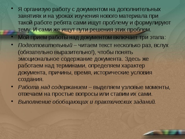 Я организую работу с документом на дополнительных занятиях и на уроках изучения нового материала при такой работе ребята сами ищут проблему и формулируют тему. И сами же ищут пути решения этих проблем. Мой прием работы над документом включает три этапа: Подготовительный  – читаем текст несколько раз, вслух (обязательно выразительно!), чтобы понять эмоциональное содержание документа. Здесь же работаем над терминами, определяем характер документа, причины, время, исторические условия создания. Работа над содержанием  – выделяем узловые моменты, отвечаем на простые вопросы или ставим их сами. Выполнение обобщающих и практических заданий. 