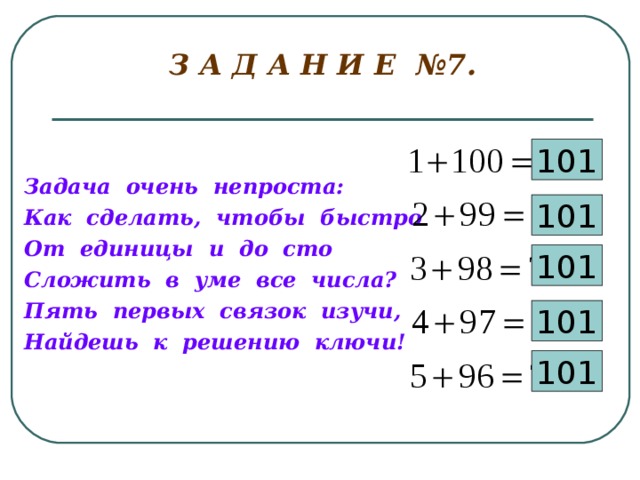  З А Д А Н И Е №7.   101 Задача очень непроста: Как сделать, чтобы быстро От единицы и до сто Сложить в уме все числа? Пять первых связок изучи, Найдешь к решению ключи! 101 101 101 101 