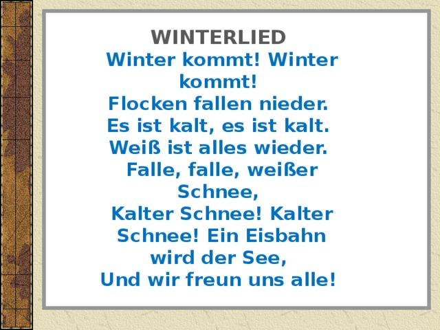 WINTERLIED    Winter kommt! Winter kommt!    Flocken fallen nieder.    Es ist kalt, es ist kalt.    Wei ß ist alles wieder.    Falle, falle, wei ß er Schnee,    Kalter Schnee! Kalter Schnee! Ein Eisbahn wird der See,    Und wir freun uns alle!   