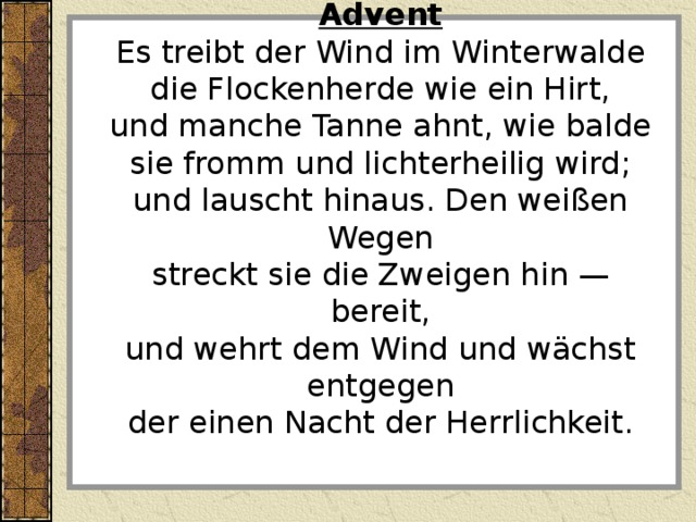  Advent Es treibt der Wind im Winterwalde die Flockenherde wie ein Hirt, und manche Tanne ahnt, wie balde sie fromm und lichterheilig wird; und lauscht hinaus. Den weißen Wegen streckt sie die Zweigen hin — bereit, und wehrt dem Wind und wächst entgegen der einen Nacht der Herrlichkeit. 