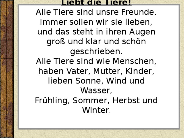 Liebt die Tiere! Alle Tiere sind unsre Freunde. Immer sollen wir sie lieben, und das steht in ihren Augen groß und klar und schön geschrieben. Alle Tiere sind wie Menschen, haben Vater, Mutter, Kinder, lieben Sonne, Wind und Wasser, Frühling, Sommer, Herbst und Winter . 