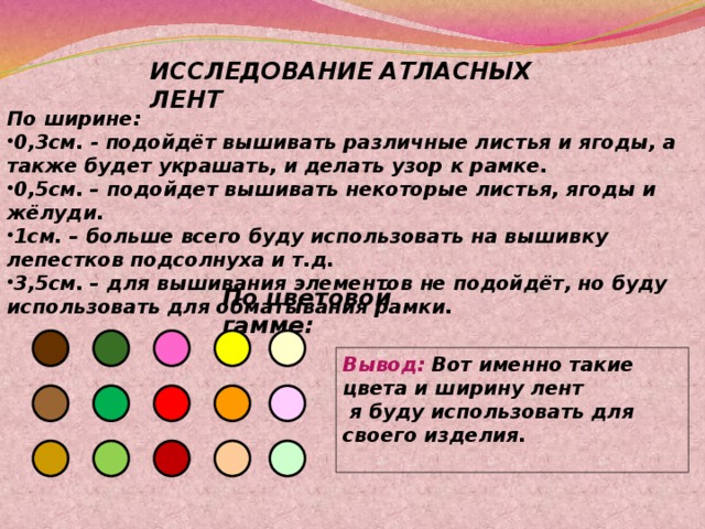 ИССЛЕДОВАНИЕ АТЛАСНЫХ  ЛЕНТ По ширине: 0,3см. - подойдёт вышивать различные листья и ягоды, а также будет украшать, и делать узор к рамке. 0,5см. – подойдет вышивать некоторые листья, ягоды и жёлуди. 1см. – больше всего буду использовать на вышивку лепестков подсолнуха и т.д. 3,5см. – для вышивания элементов не подойдёт, но буду использовать для обматывания рамки. По цветовой гамме: Вывод: Вот именно такие цвета и ширину лент  я буду использовать для своего изделия.   