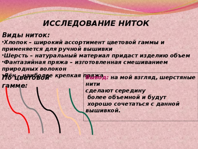 ИССЛЕДОВАНИЕ НИТОК Виды ниток: Хлопок – широкий ассортимент цветовой гаммы и применяется для ручной вышивки Шерсть – натуральный материал придаст изделию объем Фантазийная пряжа – изготовленная смешиванием природных волокон Лён – наиболее крепкая пряжа По цветовой гамме: Вывод: на мой взгляд, шерстяные нити сделают середину  более объемной и будут  хорошо сочетаться с данной вышивкой.   