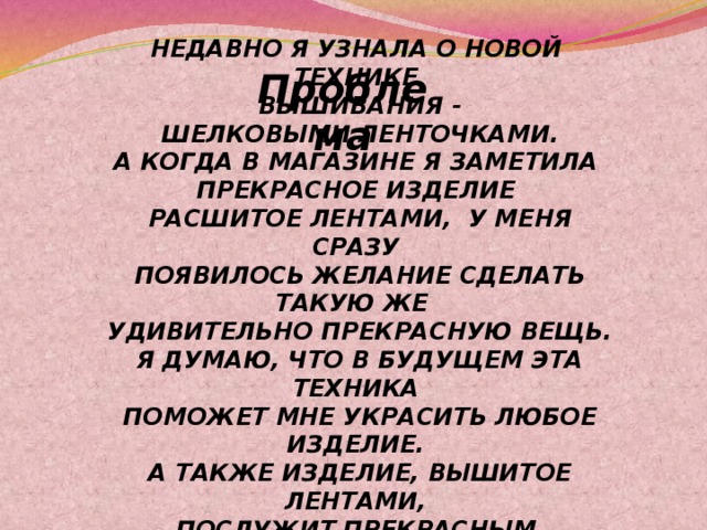 НЕДАВНО Я УЗНАЛА О НОВОЙ ТЕХНИКЕ  ВЫШИВАНИЯ -  ШЕЛКОВЫМИ ЛЕНТОЧКАМИ. А КОГДА В МАГАЗИНЕ Я ЗАМЕТИЛА ПРЕКРАСНОЕ ИЗДЕЛИЕ  РАСШИТОЕ ЛЕНТАМИ, У МЕНЯ СРАЗУ  ПОЯВИЛОСЬ ЖЕЛАНИЕ СДЕЛАТЬ ТАКУЮ ЖЕ  УДИВИТЕЛЬНО ПРЕКРАСНУЮ ВЕЩЬ.  Я ДУМАЮ, ЧТО В БУДУЩЕМ ЭТА ТЕХНИКА  ПОМОЖЕТ МНЕ УКРАСИТЬ ЛЮБОЕ ИЗДЕЛИЕ.  А ТАКЖЕ ИЗДЕЛИЕ, ВЫШИТОЕ ЛЕНТАМИ, ПОСЛУЖИТ ПРЕКРАСНЫМ ПОДАРКОМ  ДРУЗЬЯМ ИЛИ БЛИЗКИМ. Проблема 
