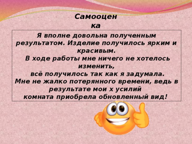 Самооценка Я вполне довольна полученным результатом. Изделие получилось ярким и красивым.  В ходе работы мне ничего не хотелось изменить,  всё получилось так как я задумала. Мне не жалко потерянного времени, ведь в результате мои х усилий комната приобрела обновленный вид! 