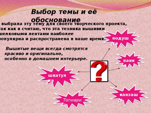  Выбор темы и её обоснование Я выбрала эту тему для своего творческого проекта,  так как я считаю, что эта техника вышивки  шелковыми лентами наиболее  популярна и распространена в наше время. подушка   Вышитые вещи всегда смотрятся  красиво и оригинально,  особенно в домашнем интерьере. панно шкатулка канзаши Топиарий 