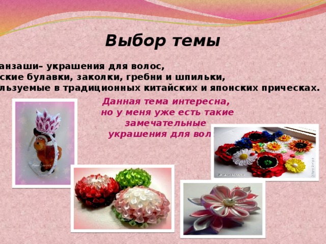 Выбор темы Канзаши– украшения для волос,  женские булавки, заколки, гребни и шпильки, используемые в традиционных китайских и японских прическах. Данная тема интересна,  но у меня уже есть такие замечательные  украшения для волос. 