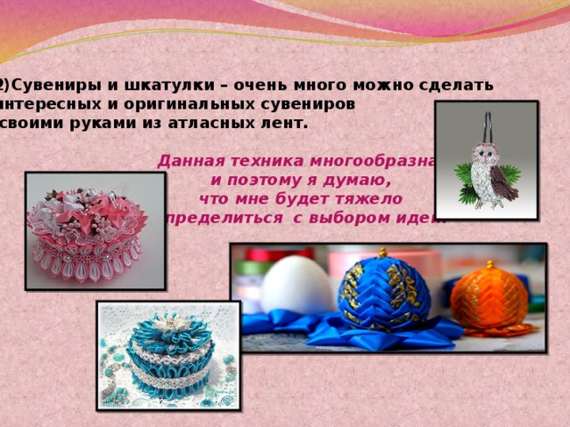 2)Сувениры и шкатулки – очень много можно сделать интересных и оригинальных сувениров  своими руками из атласных лент. Данная техника многообразна  и поэтому я думаю,  что мне будет тяжело  определиться с выбором идеи. 
