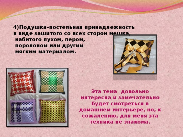 4)Подушка–постельная принадлежность в виде зашитого со всех сторон мешка,  набитого пухом, пером,  поролоном или другим  мягким материалом. Эта тема довольно интересна и замечательно будет смотреться в домашнем интерьере, но, к сожалению, для меня эта техника не знакома. 
