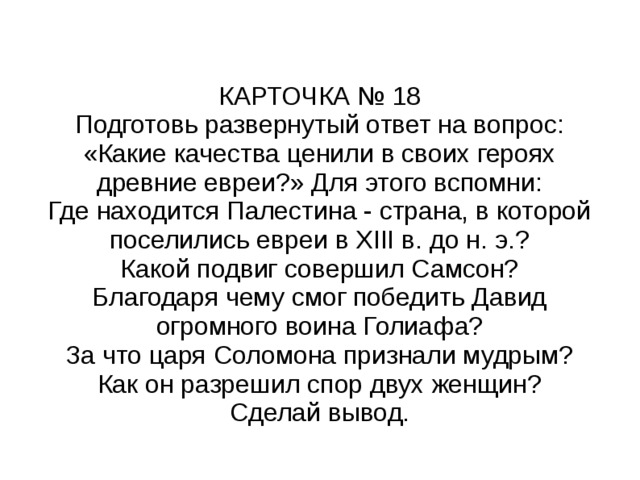 КАРТОЧКА № 18 Подготовь развернутый ответ на вопрос: «Какие качества ценили в своих героях древние евреи?» Для этого вспомни: Где находится Палестина - страна, в которой поселились евреи в XIII в. до н. э.? Какой подвиг совершил Самсон? Благодаря чему смог победить Давид огромного воина Голиафа? За что царя Соломона признали мудрым? Как он разрешил спор двух женщин? Сделай вывод. 