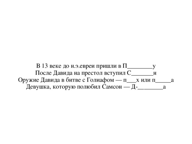 В 13 веке до н.э.евреи пришли в П________у После Давида на престол вступил С_______н Оружие Давида в битве с Голиафом — п___х или п_____а Девушка, которую полюбил Самсон — Д-________а 