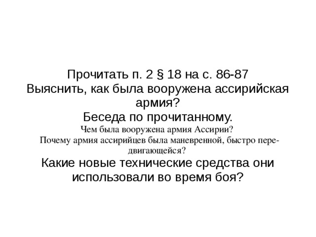 Прочитать п. 2 § 18 на с. 86-87 Выяснить, как была вооружена ассирийская армия? Беседа по прочитанному. Чем была вооружена армия Ассирии? Почему армия ассирийцев была маневренной, быстро пере­двигающейся?  Какие новые технические средства они использовали во вре­мя боя? 