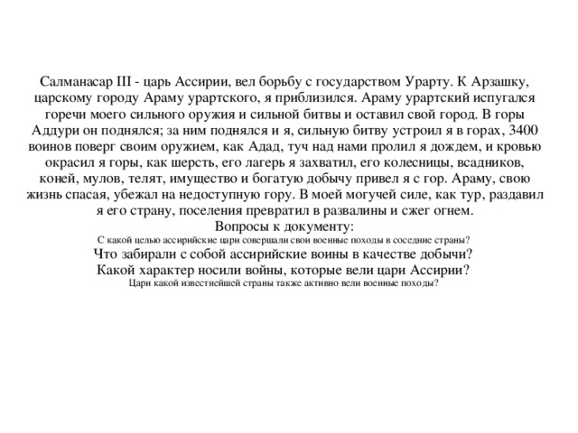 Салманасар III - царь Ассирии, вел борьбу с государством Урарту. К Арзашку, царскому городу Араму урартского, я приблизился. Араму урартский испугался горечи моего сильного оружия и сильной битвы и оставил свой город. В горы Аддури он поднялся; за ним под­нялся и я, сильную битву устроил я в горах, 3400 воинов поверг своим оружием, как Адад, туч над нами пролил я дождем, и кровью окрасил я горы, как шерсть, его лагерь я захватил, его колесницы, всадников, коней, мулов, телят, имущество и богатую добычу привел я с гор. Ара­му, свою жизнь спасая, убежал на недоступную гору. В моей могучей силе, как тур, раздавил я его страну, поселения превратил в развалины и сжег огнем. Вопросы к документу: С какой целью ассирийские цари совершали свои военные походы в соседние страны?  Что забирали с собой ассирийские воины в качестве добычи? Какой характер носили войны, которые вели цари Ассирии? Цари какой известнейшей страны также активно вели воен­ные походы?  